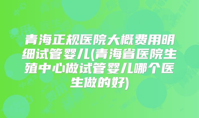 青海正规医院大概费用明细试管婴儿(青海省医院生殖中心做试管婴儿哪个医生做的好)