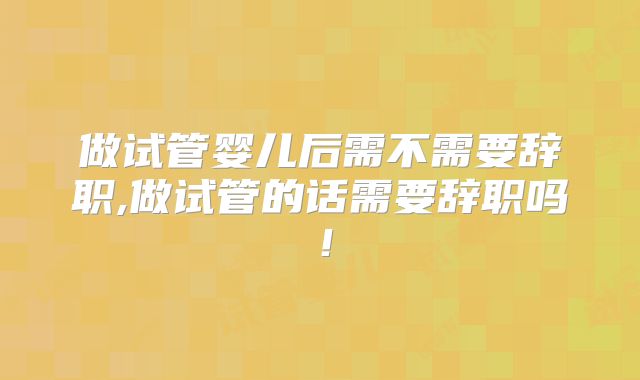 做试管婴儿后需不需要辞职,做试管的话需要辞职吗！