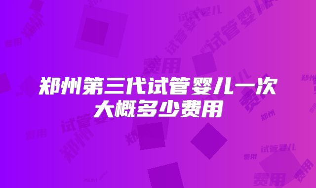 郑州第三代试管婴儿一次大概多少费用