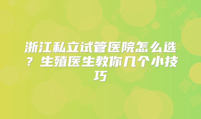 浙江私立试管医院怎么选？生殖医生教你几个小技巧