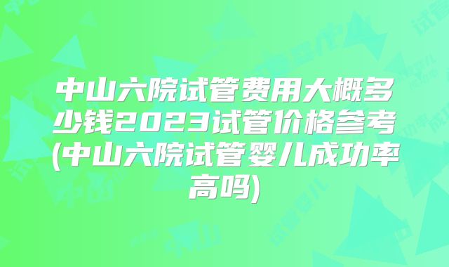 中山六院试管费用大概多少钱2023试管价格参考(中山六院试管婴儿成功率高吗)