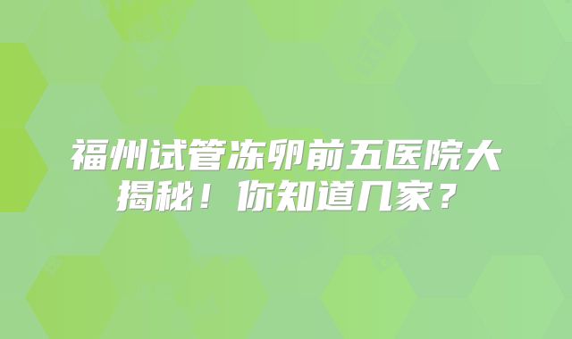福州试管冻卵前五医院大揭秘!你知道几家?