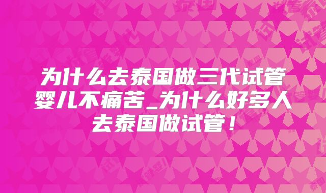 为什么去泰国做三代试管婴儿不痛苦_为什么好多人去泰国做试管！