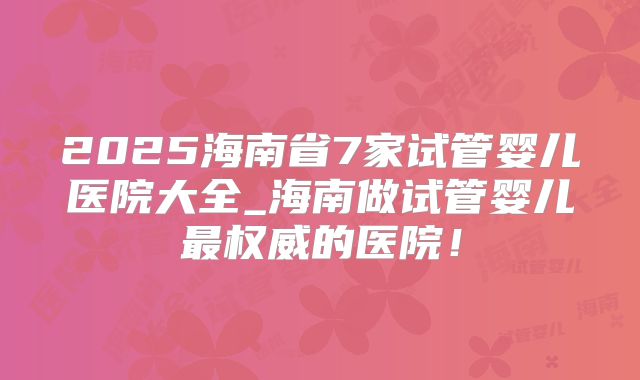 2025海南省7家试管婴儿医院大全_海南做试管婴儿最权威的医院！