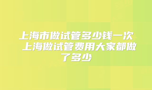 上海市做试管多少钱一次 上海做试管费用大家都做了多少