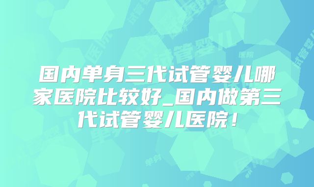 国内单身三代试管婴儿哪家医院比较好_国内做第三代试管婴儿医院!