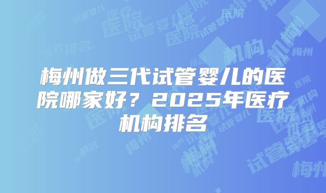 梅州做三代试管婴儿的医院哪家好?2025年医疗机构排名