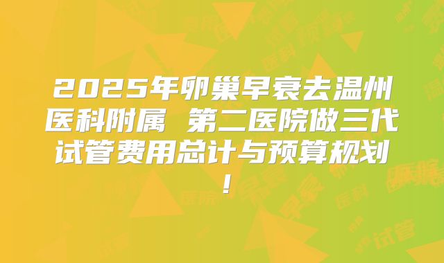2025年卵巢早衰去温州医科附属 第二医院做三代试管费用总计与预算规划！