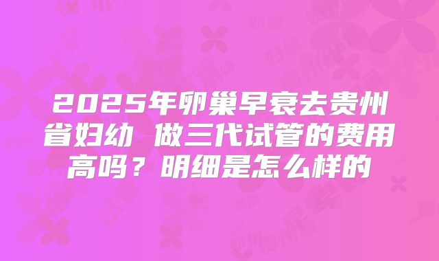 2025年卵巢早衰去贵州省妇幼 做三代试管的费用高吗?明细是怎么样的