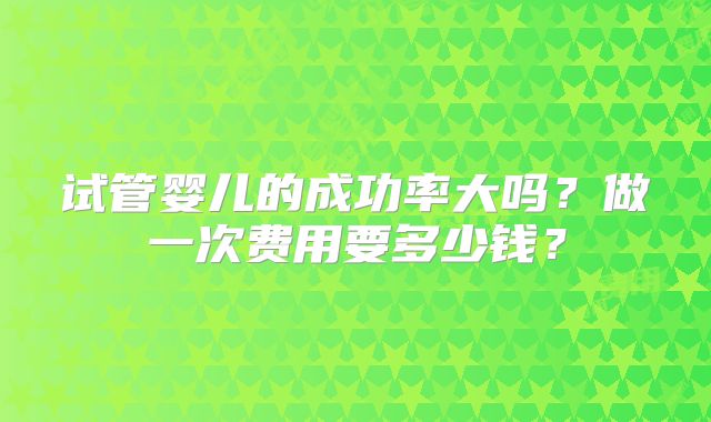 试管婴儿的成功率大吗？做一次费用要多少钱？