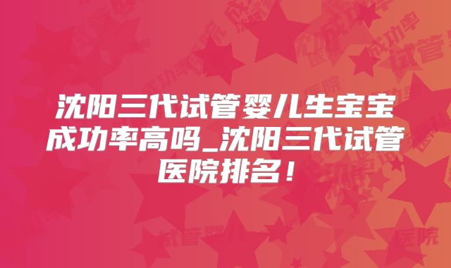 沈阳三代试管婴儿生宝宝成功率高吗_沈阳三代试管医院排名！