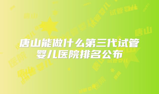 唐山能做什么第三代试管婴儿医院排名公布