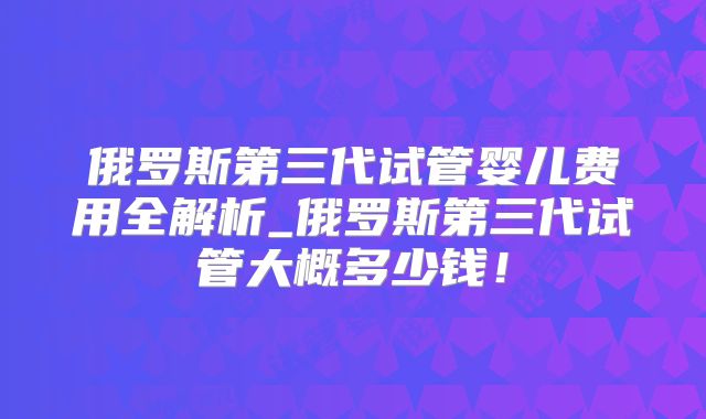 俄罗斯第三代试管婴儿费用全解析_俄罗斯第三代试管大概多少钱!