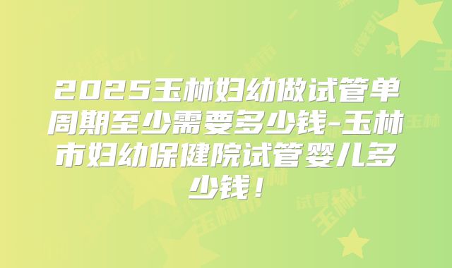 2025玉林妇幼做试管单周期至少需要多少钱-玉林市妇幼保健院试管婴儿多少钱！