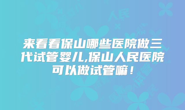 来看看保山哪些医院做三代试管婴儿,保山人民医院可以做试管嘛！