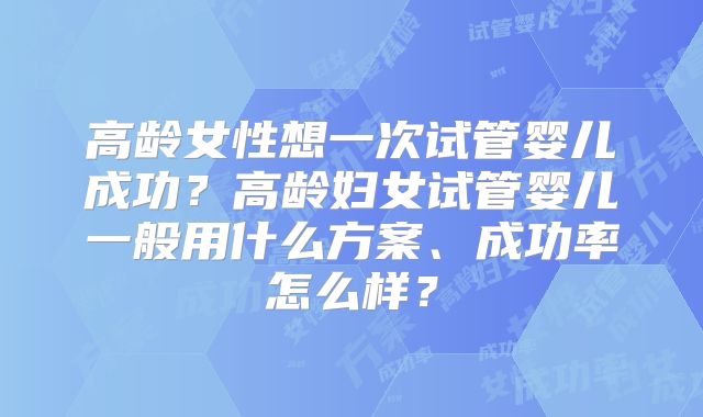 高龄女性想一次试管婴儿成功?高龄妇女试管婴儿一般用什么方案、成功率怎么样?