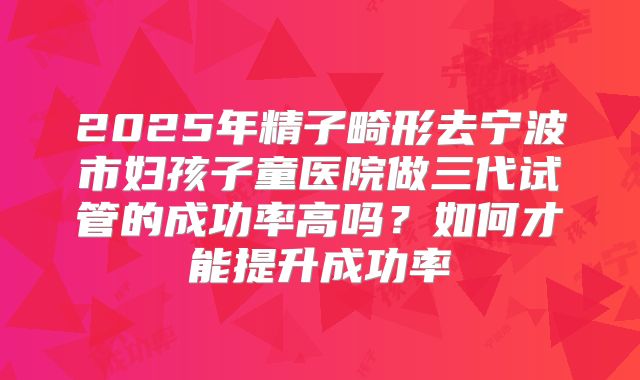 2025年精子畸形去宁波市妇孩子童医院做三代试管的成功率高吗？如何才能提升成功率