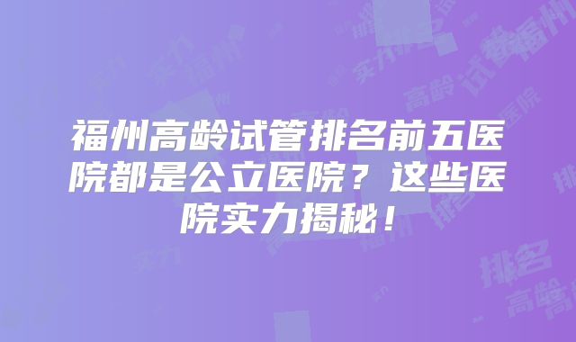 福州高龄试管排名前五医院都是公立医院？这些医院实力揭秘！