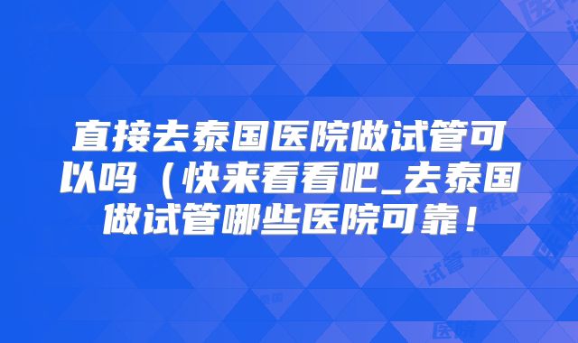 直接去泰国医院做试管可以吗（快来看看吧_去泰国做试管哪些医院可靠！