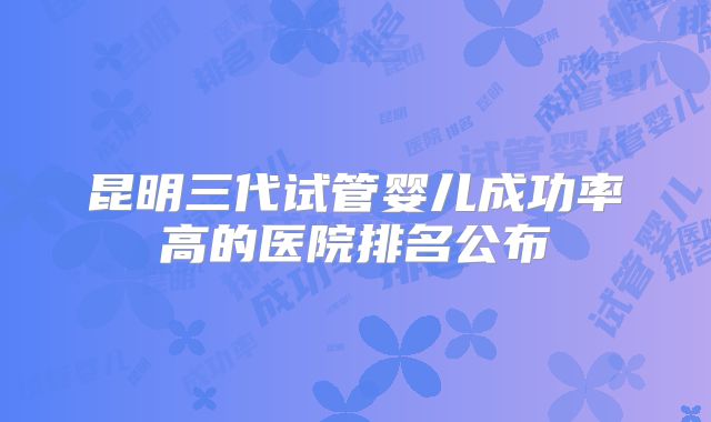 昆明三代试管婴儿成功率高的医院排名公布