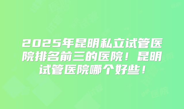 2025年昆明私立试管医院排名前三的医院!昆明试管医院哪个好些!