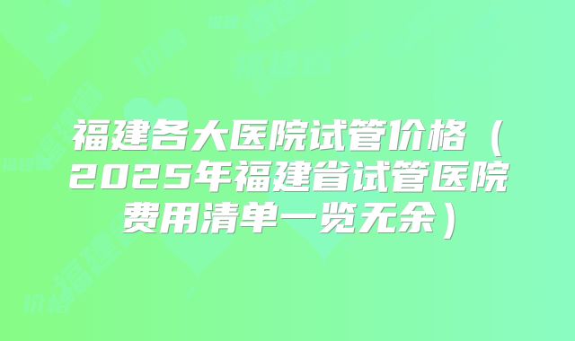 福建各大医院试管价格（2025年福建省试管医院费用清单一览无余）