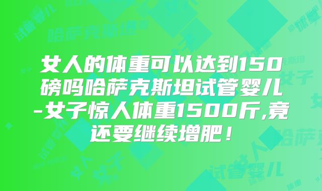 女人的体重可以达到150磅吗哈萨克斯坦试管婴儿-女子惊人体重1500斤,竟还要继续增肥！