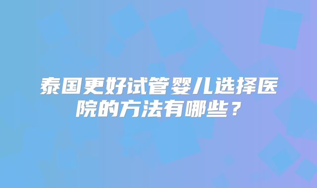泰国更好试管婴儿选择医院的方法有哪些？