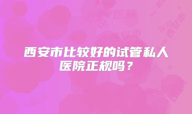 西安市比较好的试管私人医院正规吗？