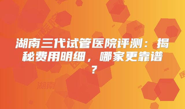 湖南三代试管医院评测：揭秘费用明细，哪家更靠谱？