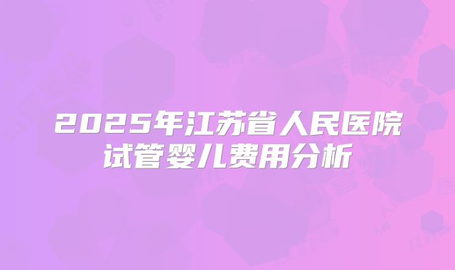 2025年江苏省人民医院试管婴儿费用分析