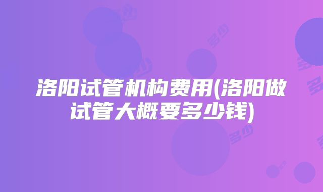 洛阳试管机构费用(洛阳做试管大概要多少钱)