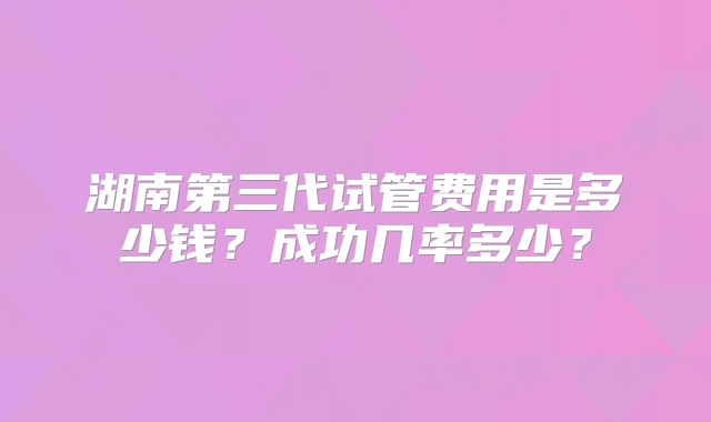 湖南第三代试管费用是多少钱？成功几率多少？