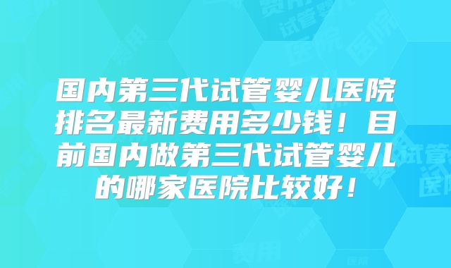 国内第三代试管婴儿医院排名最新费用多少钱！目前国内做第三代试管婴儿的哪家医院比较好！