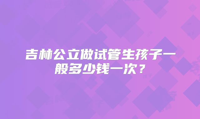 吉林公立做试管生孩子一般多少钱一次？