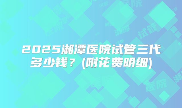 2025湘潭医院试管三代多少钱？(附花费明细)