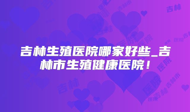 吉林生殖医院哪家好些_吉林市生殖健康医院!