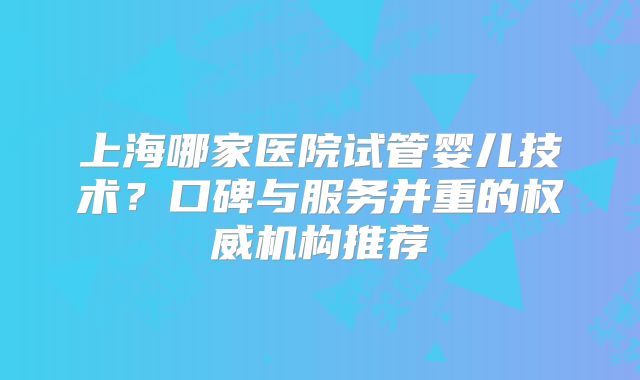 上海哪家医院试管婴儿技术?口碑与服务并重的权威机构推荐