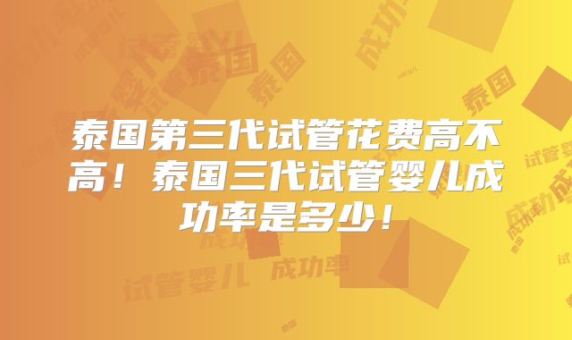 泰国第三代试管花费高不高！泰国三代试管婴儿成功率是多少！
