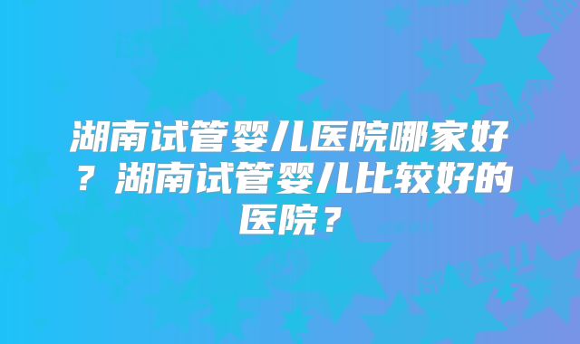 湖南试管婴儿医院哪家好？湖南试管婴儿比较好的医院？