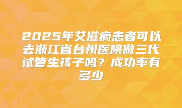 2025年艾滋病患者可以去浙江省台州医院做三代试管生孩子吗?成功率有多少
