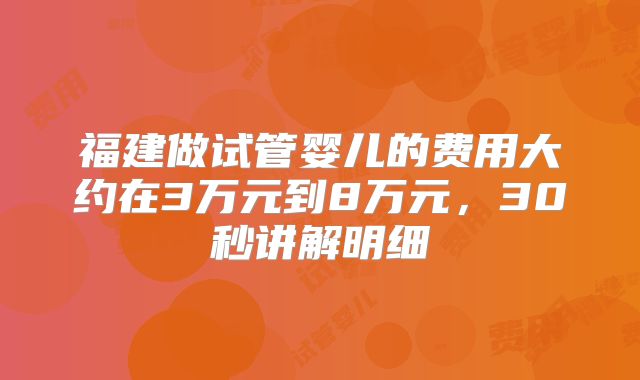 福建做试管婴儿的费用大约在3万元到8万元,30秒讲解明细