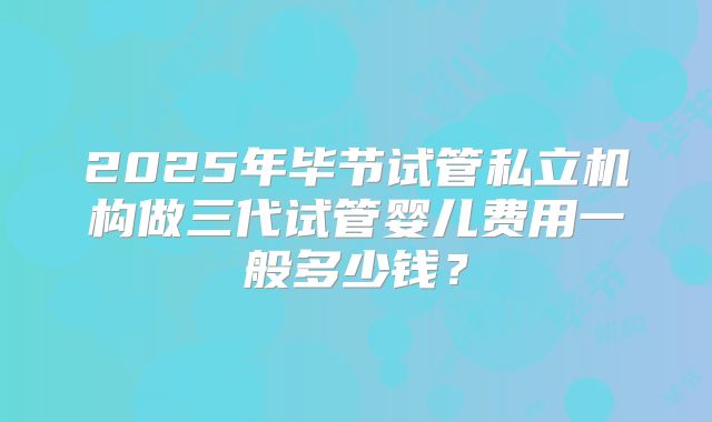 2025年毕节试管私立机构做三代试管婴儿费用一般多少钱?