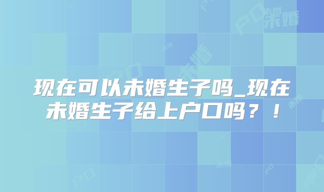 现在可以未婚生子吗_现在未婚生子给上户口吗?!