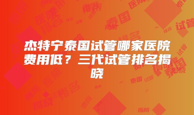 杰特宁泰国试管哪家医院费用低？三代试管排名揭晓