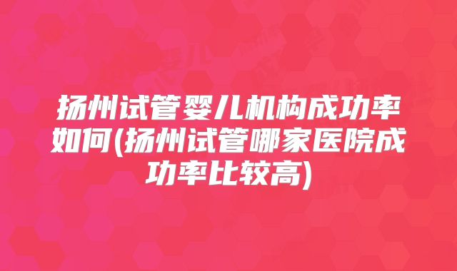 扬州试管婴儿机构成功率如何(扬州试管哪家医院成功率比较高)