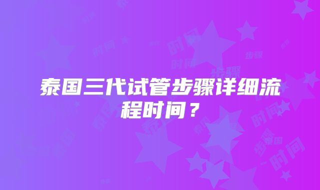 泰国三代试管步骤详细流程时间？