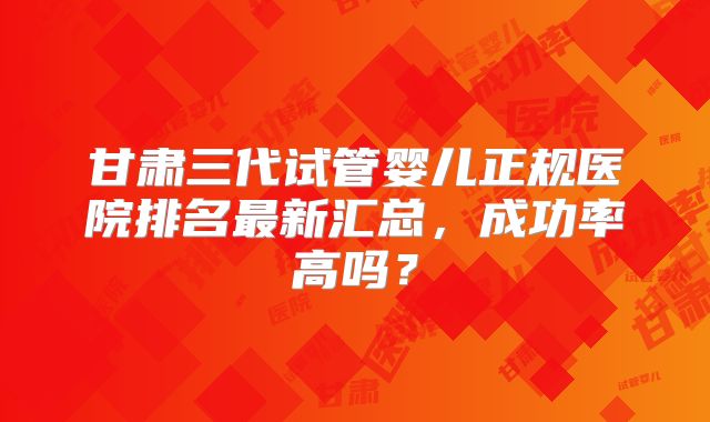 甘肃三代试管婴儿正规医院排名最新汇总,成功率高吗?