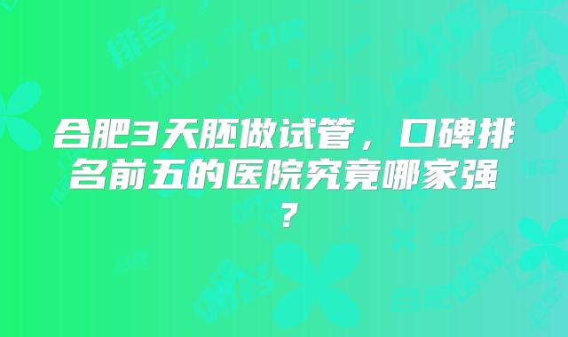 合肥3天胚做试管,口碑排名前五的医院究竟哪家强?