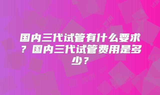 国内三代试管有什么要求？国内三代试管费用是多少？